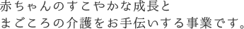 赤ちゃんのすこやかな成長とまごころの介護をお手伝いする事業です。