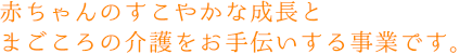 赤ちゃんのすこやかな成長とまごころの介護をお手伝いする事業です。